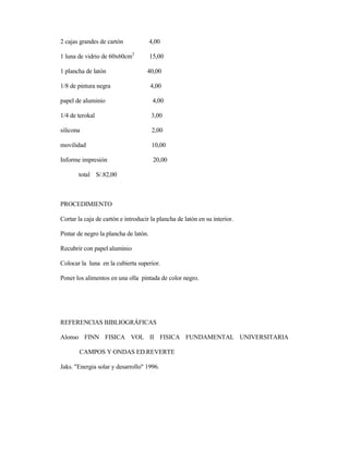 2 cajas grandes de cartón 4,00
1 luna de vidrio de 60x60cm2
15,00
1 plancha de latón 40,00
1/8 de pintura negra 4,00
papel de aluminio 4,00
1/4 de terokal 3,00
silicona 2,00
movilidad 10,00
Informe impresión 20,00
total S/.82,00
PROCEDIMIENTO
Cortar la caja de cartón e introducir la plancha de latón en su interior.
Pintar de negro la plancha de latón.
Recubrir con papel aluminio
Colocar la luna en la cubierta superior.
Poner los alimentos en una olla pintada de color negro.
REFERENCIAS BIBLIOGRÁFICAS
Alonso FINN FISICA VOL II FISICA FUNDAMENTAL UNIVERSITARIA
CAMPOS Y ONDAS ED.REVERTE
Jaks. "Energia solar y desarrollo" 1996.
 