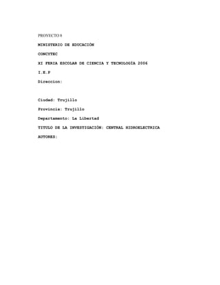 PROYECTO 8
MINISTERIO DE EDUCACIÓN
CONCYTEC
XI FERIA ESCOLAR DE CIENCIA Y TECNOLOGÍA 2006
I.E.P
Direccion:
Ciudad: Trujillo
Provincia: Trujillo
Departamento: La Libertad
TITULO DE LA INVESTIGACIÓN: CENTRAL HIDROELECTRICA
AUTORES:
 