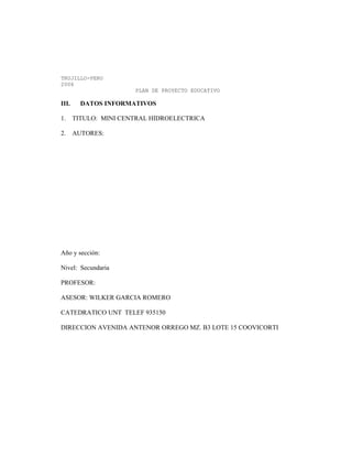 TRUJILLO-PERU
2006
PLAN DE PROYECTO EDUCATIVO
III. DATOS INFORMATIVOS
1. TITULO: MINI CENTRAL HIDROELECTRICA
2. AUTORES:
Año y sección:
Nivel: Secundaria
PROFESOR:
ASESOR: WILKER GARCIA ROMERO
CATEDRATICO UNT TELEF 935150
DIRECCION AVENIDA ANTENOR ORREGO MZ. B3 LOTE 15 COOVICORTI
 