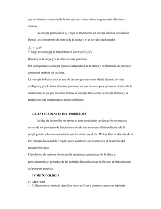 que va alimentar a una rueda Pelton que esta conectado a un generador eléctrico o
dínamo.
La energía potencial es Ep =mgh se transforma en energía cinética de rotación
Donde I es el momento de inercia de la rueda y w es su velocidad angular
Y luego esta energía se transforma en eléctrica Ep=qV
Donde q es la carga y V la diferencia de potencial
Por consiguiente la energía potencial dependerá de la altura y la diferencia de potencial
dependerá también de la altura.
La energía hidroeléctrica es una de las energía mas sanas desde el punto de vista
ecológico y por lo tanto debemos promover su uso racional para preservar la tierra de la
contaminación ya que las otras formas de energía tales como la energía térmica y la
energía nuclear contaminan el medio ambiente.
III. ANTECEDENTES DEL PROBLEMA
La idea de desarrollar un proyecto para estudiantes de educación secundaria
acerca de los principios de funcionamiento de una minicentral hidroeléctrica de la
surgió gracias a las conversaciones que tuvimos con el Lic. Wilker García, docente de la
Universidad Nacional de Trujillo quien colaboró con nosotros en el desarrollo del
presente proyecto.
El problema de mejorar el proceso de enseñanza aprendizaje de la física y
particularmente el principio de las centrales hidroeléctricas ha llevado al planteamiento
del presente proyecto.
IV METODOLOGIA
4.1 METODO
- Utilizaremos el método científico para verificar y contrastar nuestras hipótesis
2
2
1
ωIEcr =
 