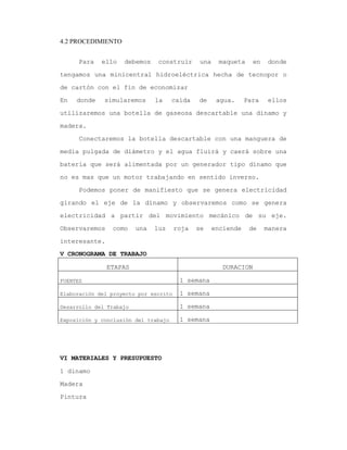 4.2 PROCEDIMIENTO
Para ello debemos construir una maqueta en donde
tengamos una minicentral hidroeléctrica hecha de tecnopor o
de cartón con el fin de economizar
En donde simularemos la caída de agua. Para ellos
utilizaremos una botella de gaseosa descartable una dínamo y
madera.
Conectaremos la botella descartable con una manguera de
media pulgada de diámetro y el agua fluirá y caerá sobre una
batería que será alimentada por un generador tipo dínamo que
no es mas que un motor trabajando en sentido inverso.
Podemos poner de manifiesto que se genera electricidad
girando el eje de la dínamo y observaremos como se genera
electricidad a partir del movimiento mecánico de su eje.
Observaremos como una luz roja se enciende de manera
interesante.
V CRONOGRAMA DE TRABAJO
ETAPAS DURACION
FUENTES 1 semana
Elaboración del proyecto por escrito 1 semana
Desarrollo del Trabajo 1 semana
Exposición y conclusión del trabajo 1 semana
VI MATERIALES Y PRESUPUESTO
1 dinamo
Madera
Pintura
 