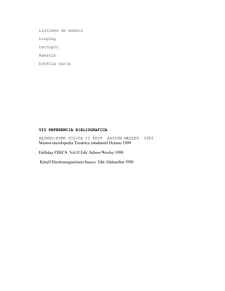 Listones de madera
triplay
tecnopor
Aserrín
botella vacía
VII REFERENCIA BIBLIOGRAFICA
ALONSO-FINN FISICA II EDIT ADISON WESLEY 1985
Mentor enciclopedia Temática estudiantil Océano 1999
Halliday FISICA Vol II Edit Adison Wesley 1980
Kittell Electromagnetismo basico Edit Alahambra 1990
 