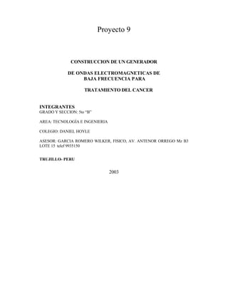 Proyecto 9
CONSTRUCCION DE UN GENERADOR
DE ONDAS ELECTROMAGNETICAS DE
BAJA FRECUENCIA PARA
TRATAMIENTO DEL CANCER
INTEGRANTES
GRADO Y SECCION: 5to “B”
AREA: TECNOLOGÍA E INGENIERIA
COLEGIO: DANIEL HOYLE
ASESOR: GARCIA ROMERO WILKER, FISICO, AV. ANTENOR ORREGO Mz B3
LOTE 15 telef 9935150
TRUJILLO- PERU
2003
 