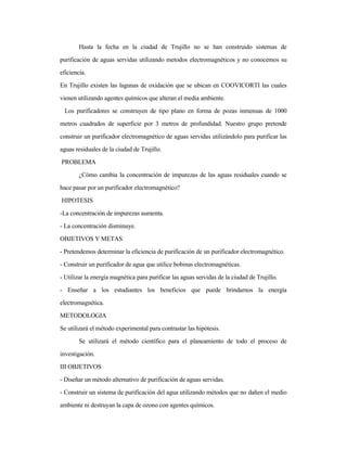 Hasta la fecha en la ciudad de Trujillo no se han construido sistemas de
purificación de aguas servidas utilizando metodos electromagnéticos y no conocemos su
eficiencia.
En Trujillo existen las lagunas de oxidación que se ubican en COOVICORTI las cuales
vienen utilizando agentes químicos que alteran el media ambiente.
Los purificadores se construyen de tipo plano en forma de pozas inmensas de 1000
metros cuadrados de superficie por 3 metros de profundidad. Nuestro grupo pretende
construir un purificador electromagnético de aguas servidas utilizándolo para purificar las
aguas residuales de la ciudad de Trujillo.
PROBLEMA
¿Cómo cambia la concentración de impurezas de las aguas residuales cuando se
hace pasar por un purificador electromagnético?
HIPOTESIS
-La concentración de impurezas aumenta.
- La concentración disminuye.
OBJETIVOS Y METAS
- Pretendemos determinar la eficiencia de purificación de un purificador electromagnético.
- Construir un purificador de agua que utilice bobinas electromagnéticas.
- Utilizar la energía magnética para purificar las aguas servidas de la ciudad de Trujillo.
- Enseñar a los estudiantes los beneficios que puede brindarnos la energía
electromagnética.
METODOLOGIA
Se utilizará el método experimental para contrastar las hipótesis.
Se utilizará el método científico para el planeamiento de todo el proceso de
investigación.
III OBJETIVOS
- Diseñar un método alternativo de purificación de aguas servidas.
- Construir un sistema de purificación del agua utilizando métodos que no dañen el medio
ambiente ni destruyan la capa de ozono con agentes químicos.
 