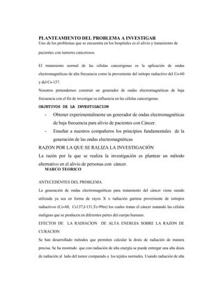 PLANTEAMIENTO DEL PROBLEMA A INVESTIGAR
Uno de los problemas que se encuentra en los hospitales es el alivio y tratamiento de
pacientes con tumores cancerosos.
El tratamiento normal de las células cancerigenas es la aplicación de ondas
electromagnéticas de alta frecuencia como la proveniente del isótopo radiactivo del Co-60
y del Cs-137.
Nosotros pretendemos construir un generador de ondas electromagnéticas de baja
frecuencia con el fin de investigar su influencia en las células cancerigenas.
OBJETIVOS DE LA INVESTIGACION
- Obtener experimentalmente un generador de ondas electromagnéticas
de baja frecuencia para alivio de pacientes con Cáncer.
- Enseñar a nuestros compañeros los principios fundamentales de la
generación de las ondas electromagnéticas
RAZON POR LA QUE SE RALIZA LA INVESTIGACIÓN
La razón por la que se realiza la investigación es plantear un método
alternativo en el alivio de personas con cáncer.
MARCO TEORICO
ANTECEDENTES DEL PROBLEMA
La generación de ondas electromagnéticas para tratamiento del cáncer viene siendo
utilizada ya sea en forma de rayos X o radiación gamma proveniente de isótopos
radiactivos (Co-60, Cs137,I-131,Tc-99m) los cuales tratan el cáncer matando las células
malignas que se producen en diferentes partes del cuerpo humano.
EFECTOS DE LA RADIACION DE ALTA ENERGIA SOBRE LA RAZON DE
CURACION
Se han desarrollado métodos que permiten calcular la dosis de radiación de manera
precisa. Se ha mostrado que con radiación de alta energía se puede entregar una alta dosis
de radiación al lado del tumor comparado a los tejidos normales. Usando radiación de alta
 