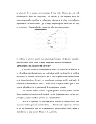 la aplicación de un campo electromagnético de una onda. Sabemos que una onda
electromagnética tiene dos componentes: una eléctrica y otra magnética. Estas dos
componentes pueden modificar la configuración eléctrica de la célula en reproducción
impidiendo su crecimiento debido a que el campo magnético puede actuar sobre una carga
en movimiento y el campo eléctrico puede actuar sobre una carga en reposo.
El problema es entonces generar ondas electromagnéticas para ello debemos aprender a
generar corriente alterna la cual es la base para generar ondas electromagnéticas
GENERACION DE CORRIENTE ALTERNA
Si movemos un imán en un movimiento de vaivén (de ida y vuelta) en el interior de
un solenoide, aparecerá una corriente que cambiará de sentido cuando cambie de sentido el
movimiento de un imán. En el solenoide, por lo tanto se produce una corriente alterna,
cuya frecuencia (número de veces por segundo que cambia de sentido) será igual a la
frecuencia del movimiento del imán. El mismo efecto se logra si se hace girar el imán
frente al solenoide, o si se lo suspende se le da un movimiento pendular.
Con corriente eléctrica continua se puede producir también producir corriente
alterna: mediante un interruptor podemos abrir y cerrar el circuito primario muchas veces
por segundo, y en el secundario aparecerá una corriente alterna.
Luego, si en el primario está alimentado por un generador de corriente alterna, en el
secundario también aparecerá corriente alterna. Si en todas las experiencias anteriores
se usa una lamparita en lugar de un galvanómetro, permanecerá encendida, porque el
efecto térmico es independiente del sentido de la corriente.
 