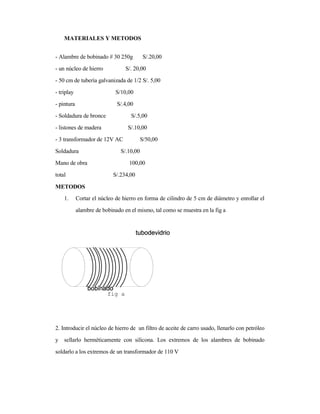 MATERIALES Y METODOS
- Alambre de bobinado # 30 250g S/.20,00
- un núcleo de hierro S/. 20,00
- 50 cm de tubería galvanizada de 1/2 S/. 5,00
- triplay S/10,00
- pintura S/.4,00
- Soldadura de bronce S/.5,00
- listones de madera S/.10,00
- 3 transformador de 12V AC S/50,00
Soldadura S/.10,00
Mano de obra 100,00
total S/.234,00
METODOS
1. Cortar el núcleo de hierro en forma de cilindro de 5 cm de diámetro y enrollar el
alambre de bobinado en el mismo, tal como se muestra en la fig a
2. Introducir el núcleo de hierro de un filtro de aceite de carro usado, llenarlo con petróleo
y sellarlo herméticamente con silicona. Los extremos de los alambres de bobinado
soldarlo a los extremos de un transformador de 110 V
fig a
 