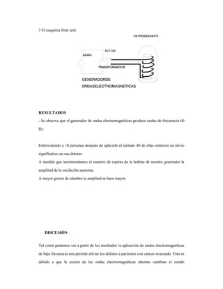 3 El esquema final será:
RESULTADOS
- Se observa que el generador de ondas electromagnéticas produce ondas de frecuencia 60
Hz
Entrevistando a 10 personas después de aplicarle el método 40 de ellas sintieron un alivio
significativo en sus dolores
A medida que incrementamos el numero de espiras de la bobina de nuestro generador la
amplitud de la oscilación aumenta.
A mayor grosor de alambre la amplitud se hace mayor.
DISCUSIÓN
Tal como podemos ver a partir de los resultados la aplicación de ondas electromagnéticas
de baja frecuencia nos permite aliviar los dolores a pacientes con cáncer avanzado. Esto es
debido a que la acción de las ondas electromagnéticas alternas cambian el estado
 
