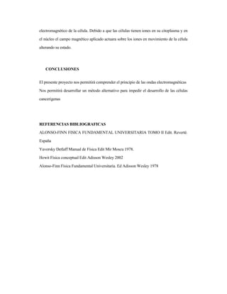 electromagnético de la célula. Debido a que las células tienen iones en su citoplasma y en
el núcleo el campo magnético aplicado actuara sobre los iones en movimiento de la célula
alterando su estado.
CONCLUSIONES
El presente proyecto nos permitirá comprender el principio de las ondas electromagnéticas
Nos permitirá desarrollar un método alternativo para impedir el desarrollo de las células
cancerigenas
REFERENCIAS BIBLIOGRAFICAS
ALONSO-FINN FISICA FUNDAMENTAL UNIVERSITARIA TOMO II Edit. Reverté.
España
Yavorsky Detlaff Manual de Física Edit Mir Moscu 1978.
Hewit Física conceptual Edit Adisson Wesley 2002
Alonso-Finn Física Fundamental Universitaria. Ed Adisson Wesley 1978
 