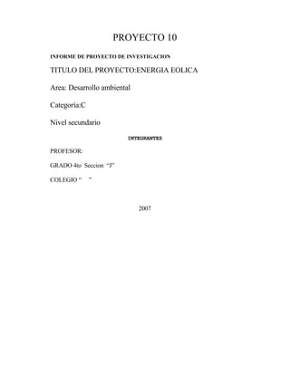 PROYECTO 10
INFORME DE PROYECTO DE INVESTIGACION
TITULO DEL PROYECTO:ENERGIA EOLICA
Area: Desarrollo ambiental
Categoría:C
Nivel secundario
INTEGRANTES
PROFESOR:
GRADO 4to Seccion “J”
COLEGIO “ ”
2007
 