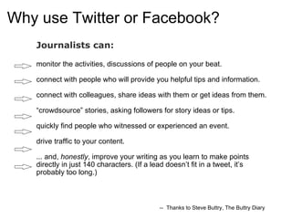 Why use Twitter or Facebook? Journalists can:  monitor the activities, discussions of people on your beat. connect with people who will provide you helpful tips and information. connect with colleagues, share ideas with them or get ideas from them. “crowdsource” stories, asking followers for story ideas or tips.  quickly find people who witnessed or experienced an event. drive traffic to your content. ... and,  honestly , improve your writing as you learn to make points directly in just 140 characters. (If a lead doesn’t fit in a tweet, it’s probably too long.)   --  Thanks to Steve Buttry, The Buttry Diary 