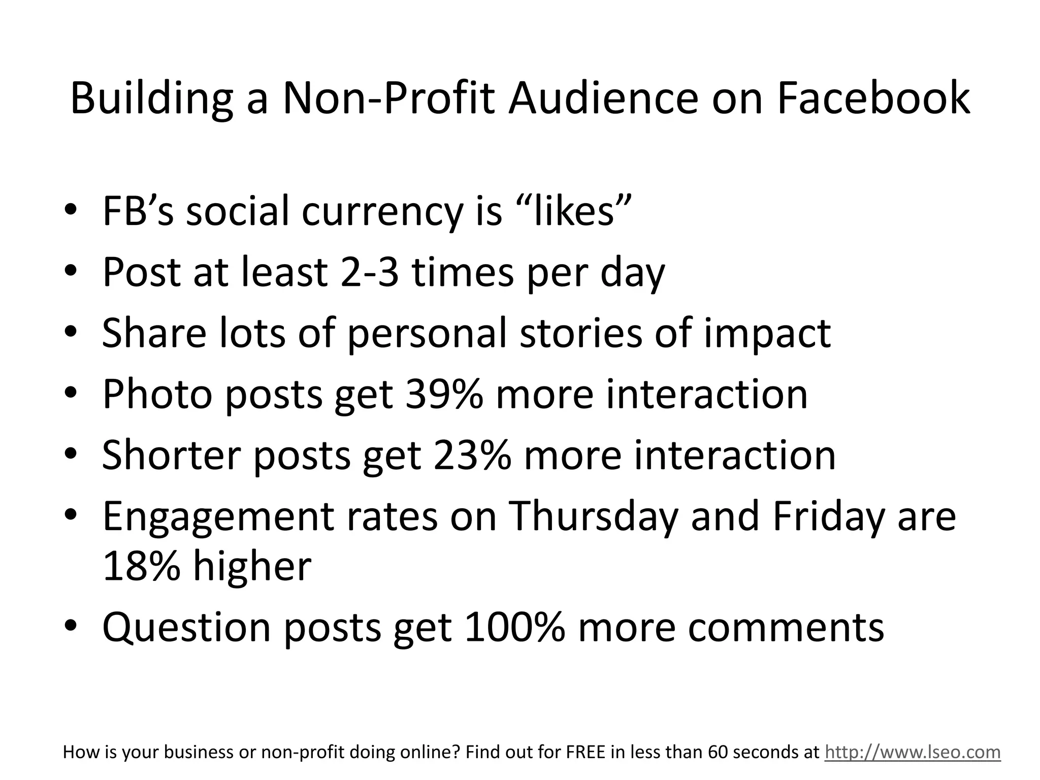 Building a Non-Profit Audience on Facebook 
• FB’s social currency is “likes” 
• Post at least 2-3 times per day 
• Share lots of personal stories of impact 
• Photo posts get 39% more interaction 
• Shorter posts get 23% more interaction 
• Engagement rates on Thursday and Friday are 
18% higher 
• Question posts get 100% more comments 
How is your business or non-profit doing online? Find out for FREE in less than 60 seconds at http://www.lseo.com 
 
