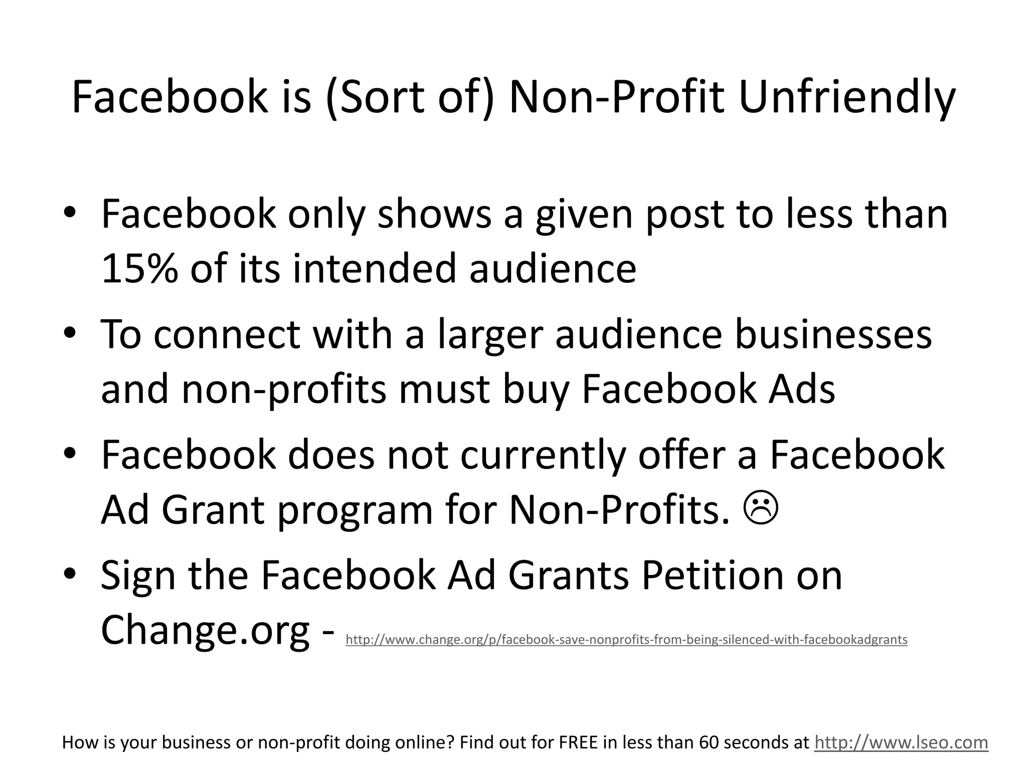 Facebook is (Sort of) Non-Profit Unfriendly 
• Facebook only shows a given post to less than 
15% of its intended audience 
• To connect with a larger audience businesses 
and non-profits must buy Facebook Ads 
• Facebook does not currently offer a Facebook 
Ad Grant program for Non-Profits.  
• Sign the Facebook Ad Grants Petition on 
Change.org - http://www.change.org/p/facebook-save-nonprofits-from-being-silenced-with-facebookadgrants 
How is your business or non-profit doing online? Find out for FREE in less than 60 seconds at http://www.lseo.com 
 
