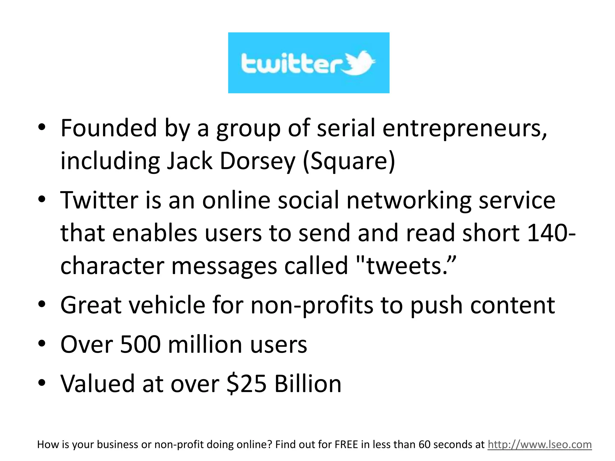 Twitter 
• Founded by a group of serial entrepreneurs, 
including Jack Dorsey (Square) 
• Twitter is an online social networking service 
that enables users to send and read short 140- 
character messages called "tweets.” 
• Great vehicle for non-profits to push content 
• Over 500 million users 
• Valued at over $25 Billion 
How is your business or non-profit doing online? Find out for FREE in less than 60 seconds at http://www.lseo.com 
 