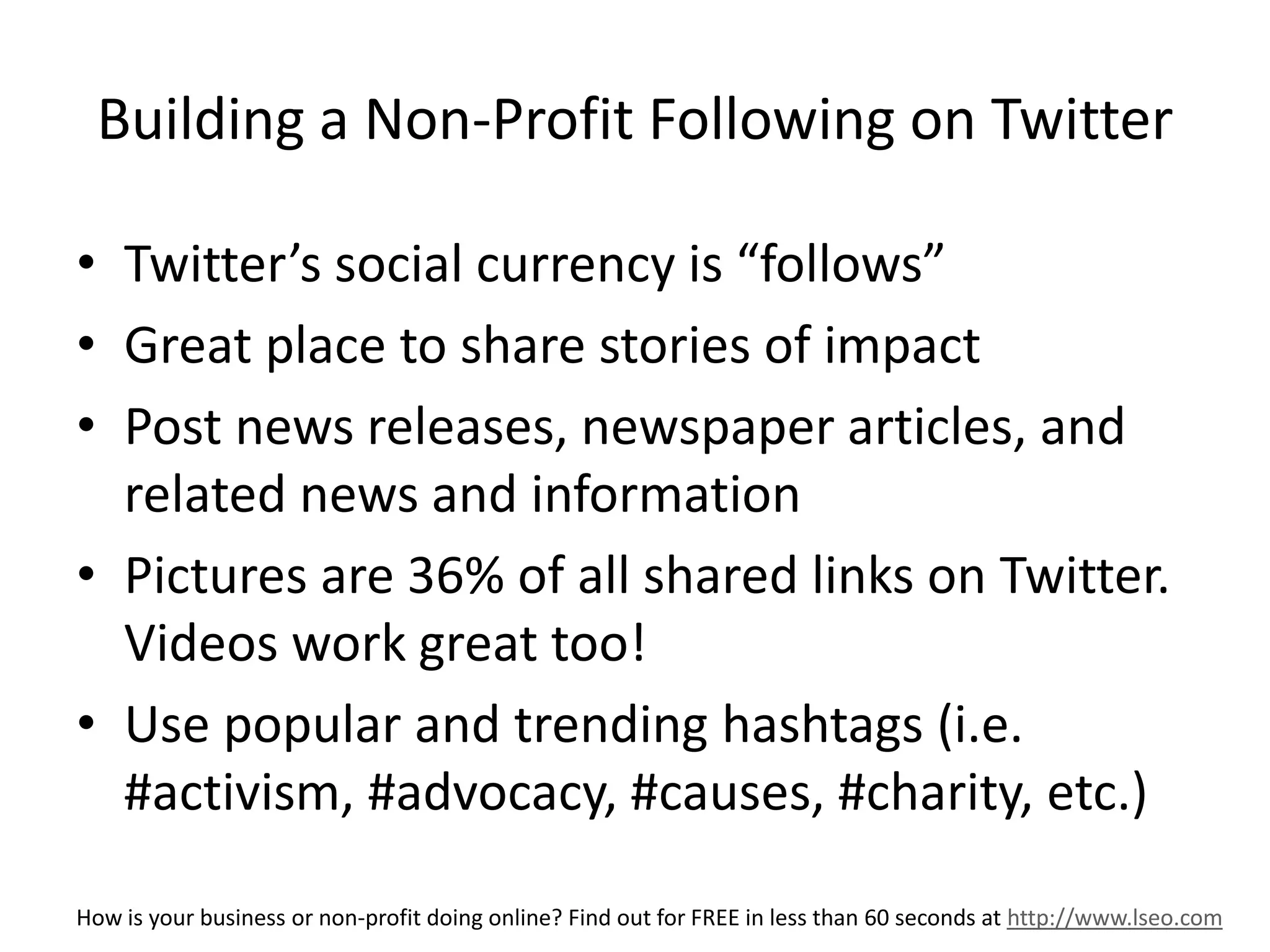 Building a Non-Profit Following on Twitter 
• Twitter’s social currency is “follows” 
• Great place to share stories of impact 
• Post news releases, newspaper articles, and 
related news and information 
• Pictures are 36% of all shared links on Twitter. 
Videos work great too! 
• Use popular and trending hashtags (i.e. 
#activism, #advocacy, #causes, #charity, etc.) 
How is your business or non-profit doing online? Find out for FREE in less than 60 seconds at http://www.lseo.com 
 