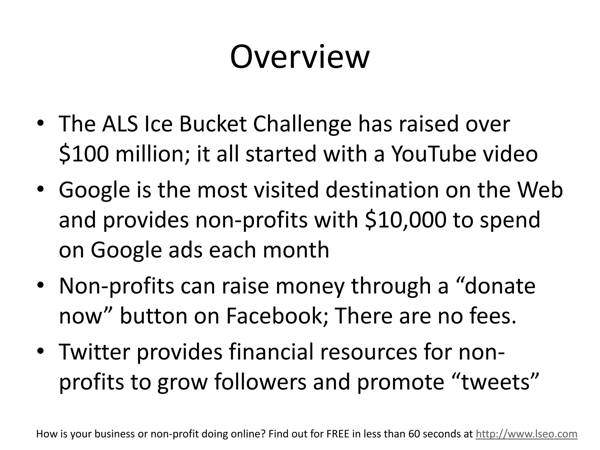 Overview 
• The ALS Ice Bucket Challenge has raised over 
$100 million; it all started with a YouTube video 
• Google is the most visited destination on the Web 
and provides non-profits with $10,000 to spend 
on Google ads each month 
• Non-profits can raise money through a “donate 
now” button on Facebook; There are no fees. 
• Twitter provides financial resources for non-profits 
to grow followers and promote “tweets” 
How is your business or non-profit doing online? Find out for FREE in less than 60 seconds at http://www.lseo.com 
 