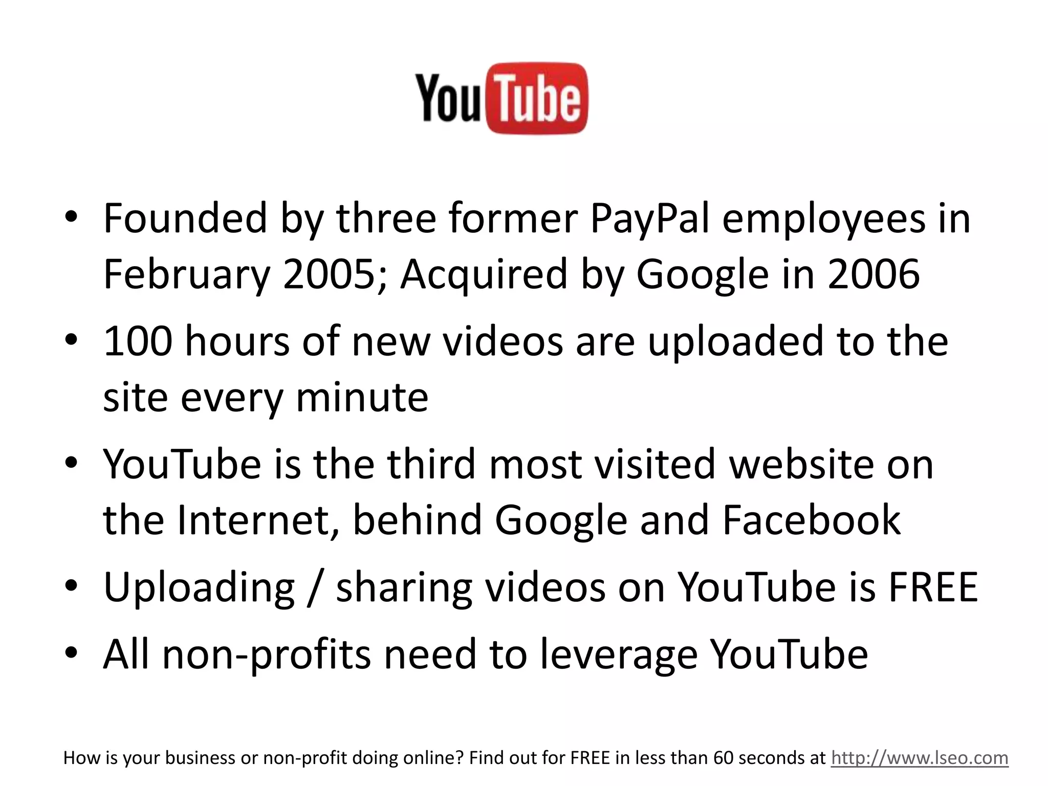 e 
• Founded by three former PayPal employees in 
February 2005; Acquired by Google in 2006 
• 100 hours of new videos are uploaded to the 
site every minute 
• YouTube is the third most visited website on 
the Internet, behind Google and Facebook 
• Uploading / sharing videos on YouTube is FREE 
• All non-profits need to leverage YouTube 
How is your business or non-profit doing online? Find out for FREE in less than 60 seconds at http://www.lseo.com 
 