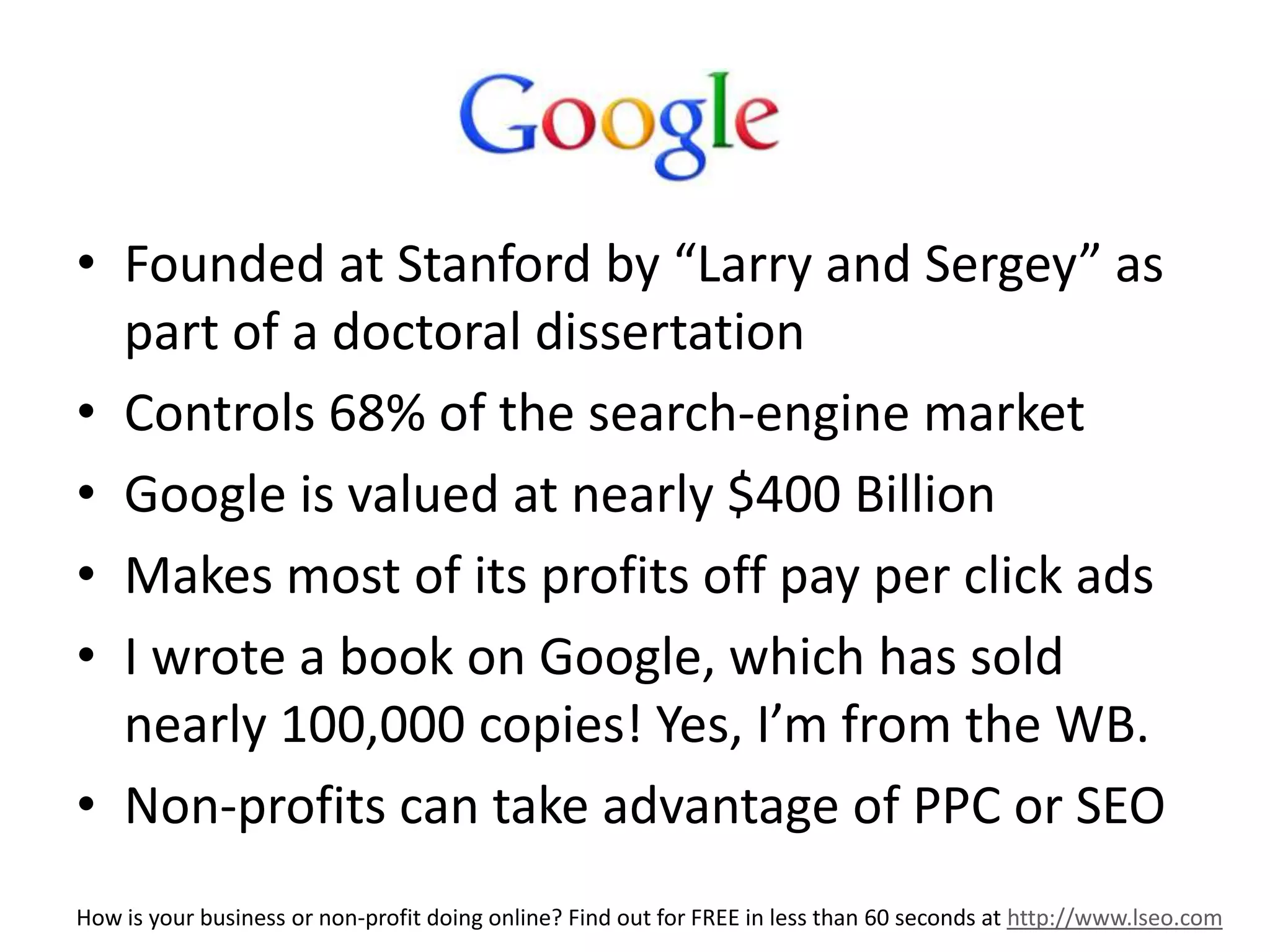 G 
• Founded at Stanford by “Larry and Sergey” as 
part of a doctoral dissertation 
• Controls 68% of the search-engine market 
• Google is valued at nearly $400 Billion 
• Makes most of its profits off pay per click ads 
• I wrote a book on Google, which has sold 
nearly 100,000 copies! Yes, I’m from the WB. 
• Non-profits can take advantage of PPC or SEO 
How is your business or non-profit doing online? Find out for FREE in less than 60 seconds at http://www.lseo.com 
 