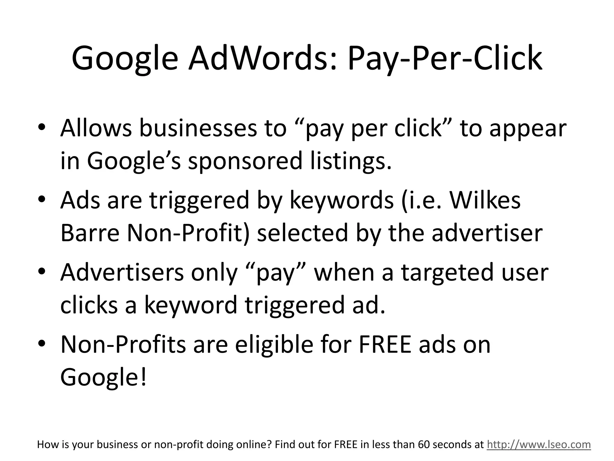 Google AdWords: Pay-Per-Click 
• Allows businesses to “pay per click” to appear 
in Google’s sponsored listings. 
• Ads are triggered by keywords (i.e. Wilkes 
Barre Non-Profit) selected by the advertiser 
• Advertisers only “pay” when a targeted user 
clicks a keyword triggered ad. 
• Non-Profits are eligible for FREE ads on 
Google! 
How is your business or non-profit doing online? Find out for FREE in less than 60 seconds at http://www.lseo.com 
 