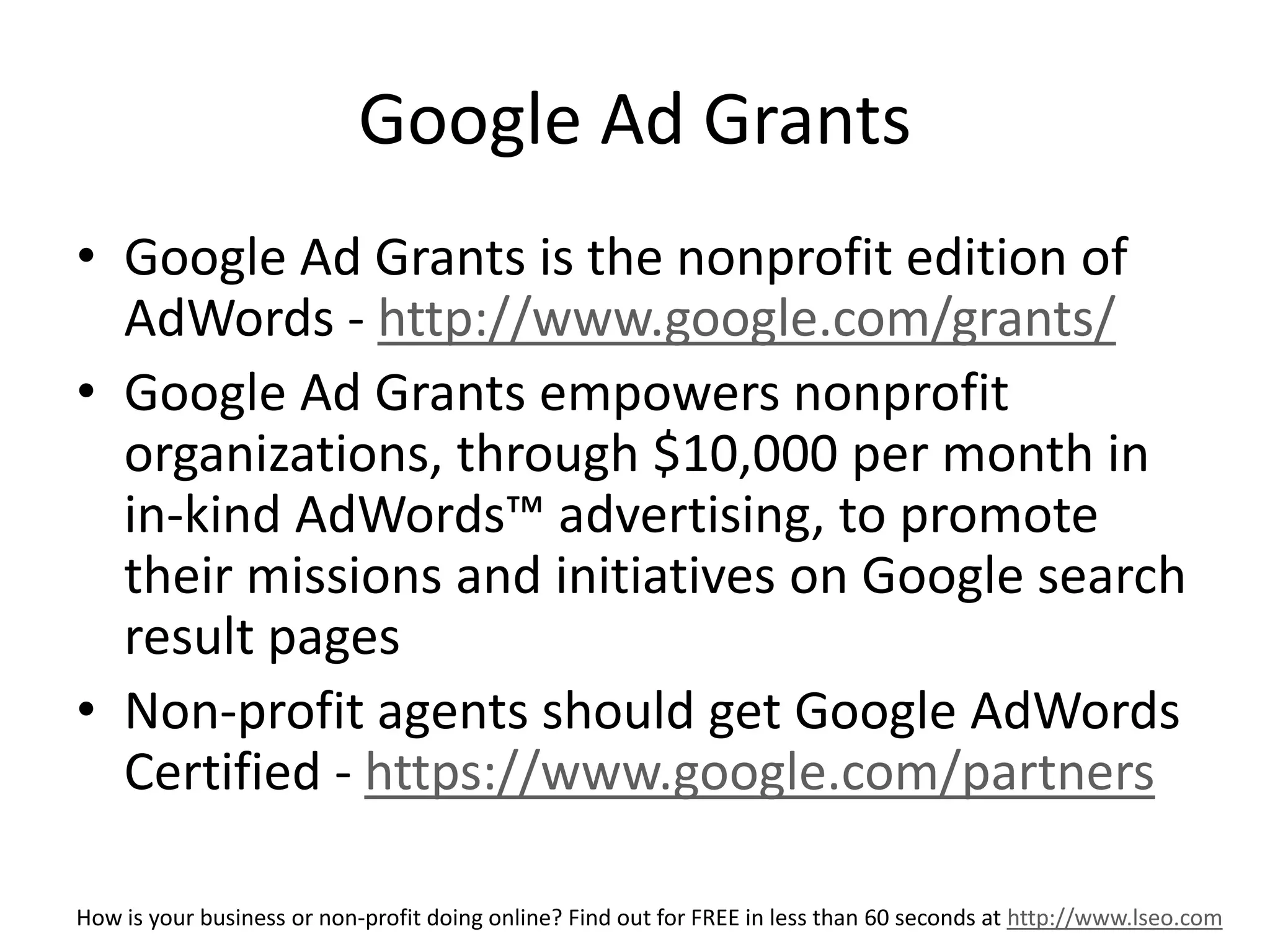 Google Ad Grants 
• Google Ad Grants is the nonprofit edition of 
AdWords - http://www.google.com/grants/ 
• Google Ad Grants empowers nonprofit 
organizations, through $10,000 per month in 
in-kind AdWords™ advertising, to promote 
their missions and initiatives on Google search 
result pages 
• Non-profit agents should get Google AdWords 
Certified - https://www.google.com/partners 
How is your business or non-profit doing online? Find out for FREE in less than 60 seconds at http://www.lseo.com 
 