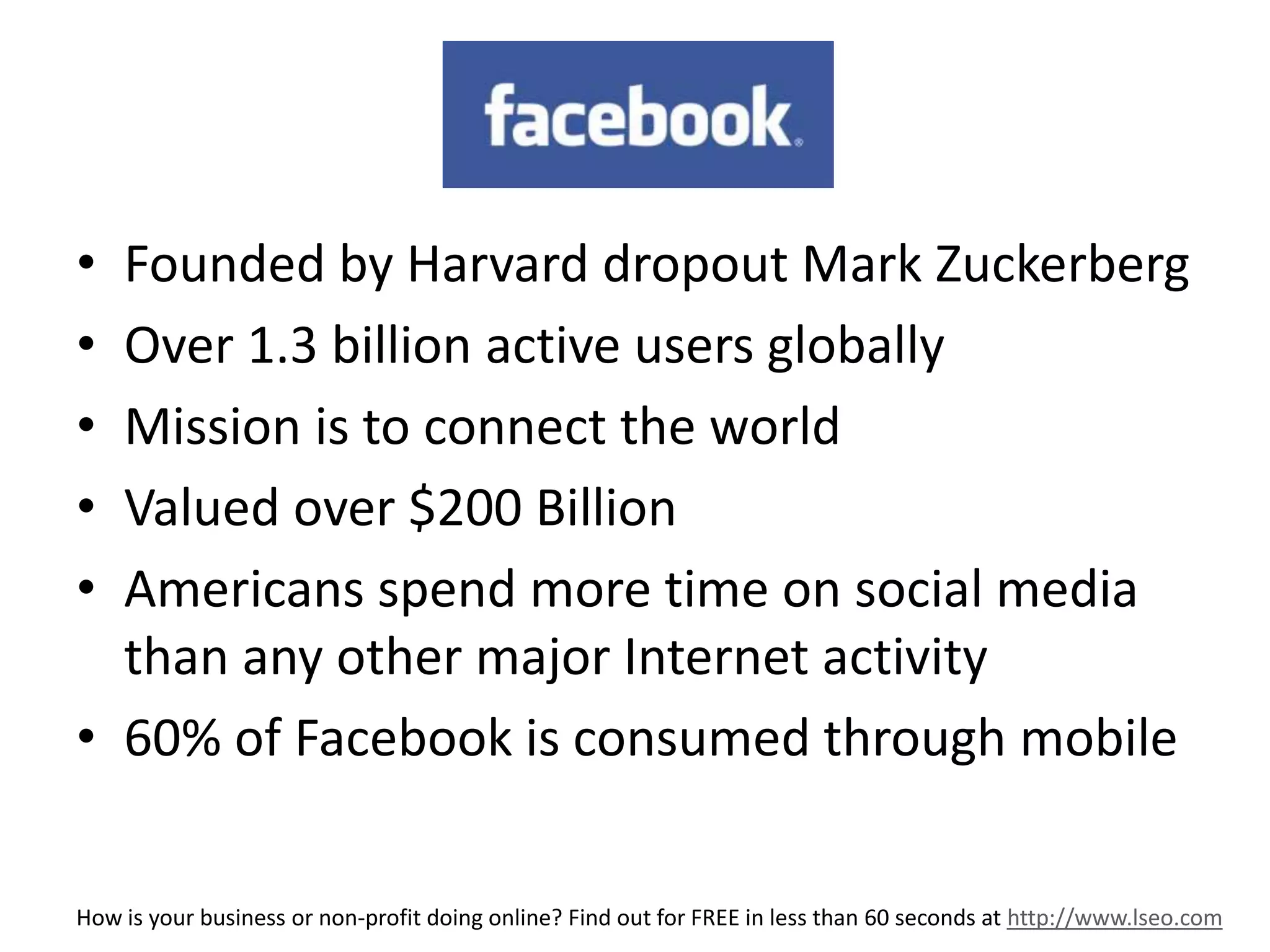 FB 
• Founded by Harvard dropout Mark Zuckerberg 
• Over 1.3 billion active users globally 
• Mission is to connect the world 
• Valued over $200 Billion 
• Americans spend more time on social media 
than any other major Internet activity 
• 60% of Facebook is consumed through mobile 
How is your business or non-profit doing online? Find out for FREE in less than 60 seconds at http://www.lseo.com 
 