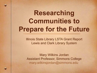 Researching Communities to Prepare for the Future Illinois State Library LSTA Grant Report Lewis and Clark Library System Mary Wilkins Jordan Assistant Professor, Simmons College [email_address]   