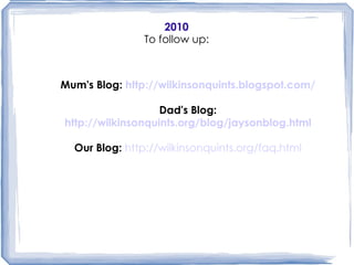 2010 To follow up: Mum's Blog:  http://wilkinsonquints.blogspot.com/ Dad's Blog: http://wilkinsonquints.org/blog/jaysonblog.html Our Blog:   http://wilkinsonquints.org/faq.html More videos in you tube:   Arriving Home, episode One: http://www.youtube.com/watch?v=N6u_tUzRSnk&feature=player_embedded A normal Day in Quints Familiy: http://www.youtube.com/watch?v=zycbtxxE5KM Programming for Five: http://www.youtube.com/watch?v=A2iblXLBtSY&feature=player_embedded Video Football Contest Winner: http://www.youtube.com/watch?v=dP-OndZPupA Gobble, Gobble Comp: http://www.youtube.com/watch?v=qy1g6Y9PiB0 Staying alive:   http://www.youtube.com/watch?v=FjO1q5eF4Pw&feature=player_embedded Mum's Blog:  http://wilkinsonquints.blogspot.com/ Dad's Blog: http://wilkinsonquints.org/blog/jaysonblog.html Our Blog:   http://wilkinsonquints.org/faq.html 