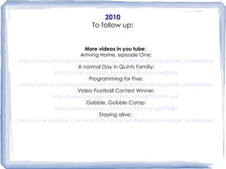 2010 To follow up: More videos in you tube:   Arriving Home, episode One: http://www.youtube.com/watch?v=N6u_tUzRSnk&feature=player_embedded A normal Day in Quints Familiy: http://www.youtube.com/watch?v=zycbtxxE5KM Programming for Five: http://www.youtube.com/watch?v=A2iblXLBtSY&feature=player_embedded Video Football Contest Winner: http://www.youtube.com/watch?v=dP-OndZPupA Gobble, Gobble Comp: http://www.youtube.com/watch?v=qy1g6Y9PiB0 Staying alive:   http://www.youtube.com/watch?v=FjO1q5eF4Pw&feature=player_embedded Mum's Blog:  http://wilkinsonquints.blogspot.com/ Dad's Blog: http://wilkinsonquints.org/blog/jaysonblog.html Our Blog:   http://wilkinsonquints.org/faq.html More videos in you tube:   Arriving Home, episode One: http://www.youtube.com/watch?v=N6u_tUzRSnk&feature=player_embedded A normal Day in Quints Familiy: http://www.youtube.com/watch?v=zycbtxxE5KM Programming for Five: http://www.youtube.com/watch?v=A2iblXLBtSY&feature=player_embedded Video Football Contest Winner: http://www.youtube.com/watch?v=dP-OndZPupA Gobble, Gobble Competition: http://www.youtube.com/watch?v=qy1g6Y9PiB0 Staying alive:   http://www.youtube.com/watch?v=FjO1q5eF4Pw&feature=player_embedded 