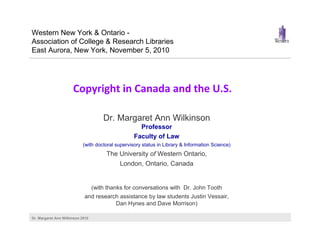 Dr. Margaret Ann Wilkinson 2010
Copyright in Canada and the U.S.
Dr. Margaret Ann Wilkinson
Professor
Faculty of Law
(with doctoral supervisory status in Library & Information Science)
The University of Western Ontario,
London, Ontario, Canada
(with thanks for conversations with Dr. John Tooth
and research assistance by law students Justin Vessair,
Dan Hynes and Dave Morrison)
Western New York & Ontario -
Association of College & Research Libraries
East Aurora, New York, November 5, 2010
 