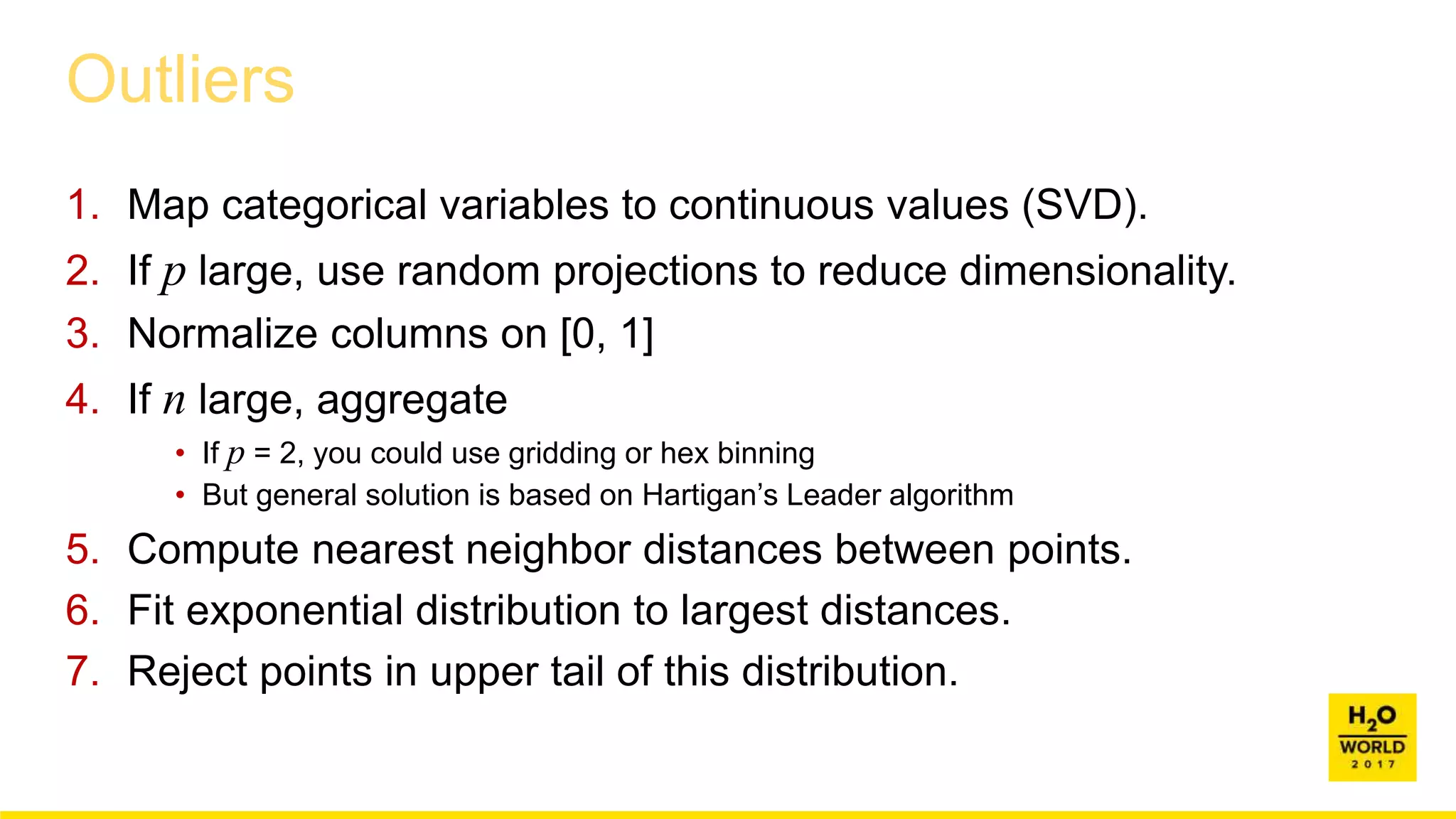 Outliers
1. Map categorical variables to continuous values (SVD).
2. If p large, use random projections to reduce dimensionality.
3. Normalize columns on [0, 1]
4. If n large, aggregate
• If p = 2, you could use gridding or hex binning
• But general solution is based on Hartigan’s Leader algorithm
5. Compute nearest neighbor distances between points.
6. Fit exponential distribution to largest distances.
7. Reject points in upper tail of this distribution.
 