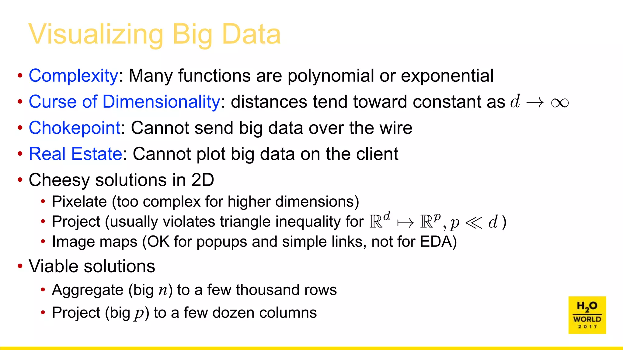 Visualizing Big Data
• Complexity: Many functions are polynomial or exponential
• Curse of Dimensionality: distances tend toward constant as
• Chokepoint: Cannot send big data over the wire
• Real Estate: Cannot plot big data on the client
• Cheesy solutions in 2D
• Pixelate (too complex for higher dimensions)
• Project (usually violates triangle inequality for )
• Image maps (OK for popups and simple links, not for EDA)
• Viable solutions
• Aggregate (big n) to a few thousand rows
• Project (big p) to a few dozen columns
 