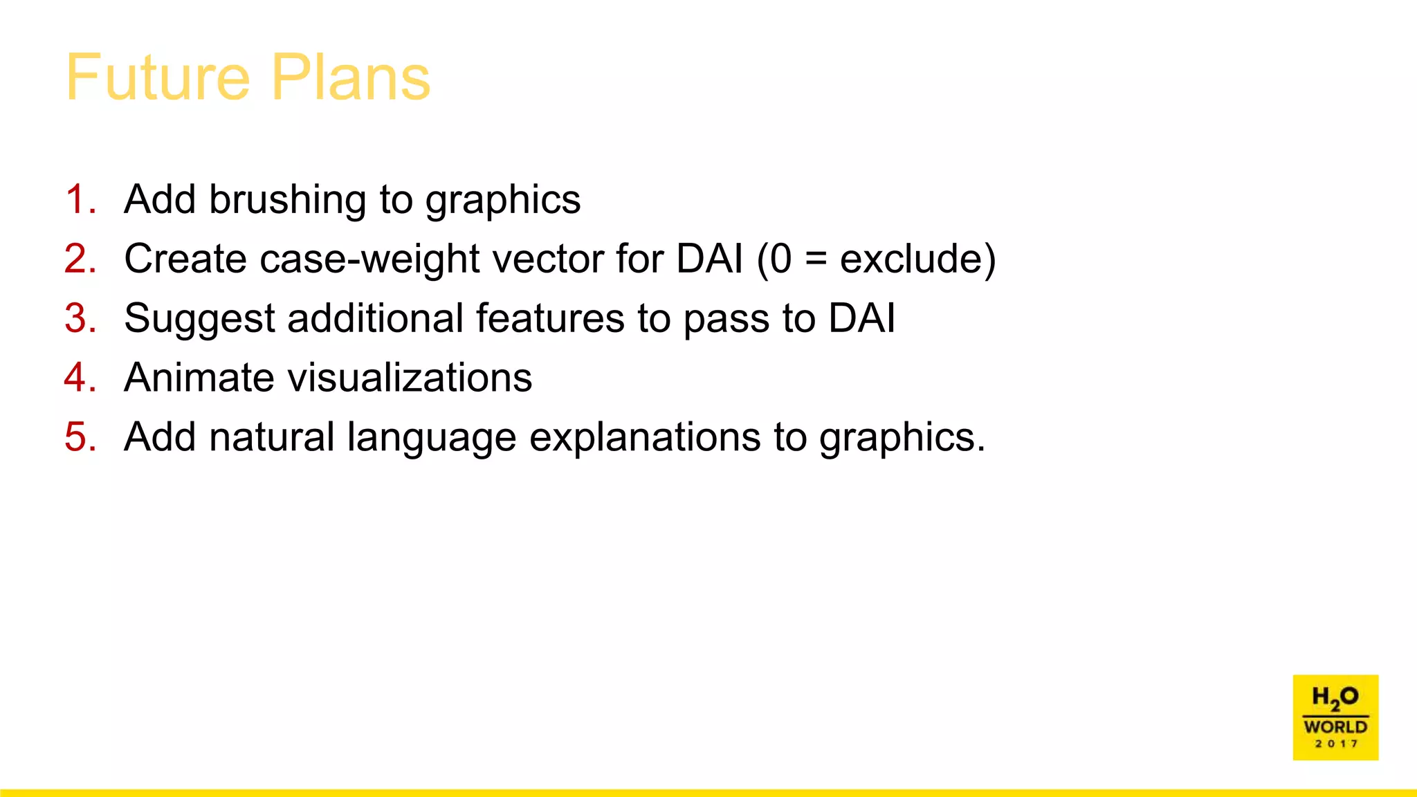 Future Plans
1. Add brushing to graphics
2. Create case-weight vector for DAI (0 = exclude)
3. Suggest additional features to pass to DAI
4. Animate visualizations
5. Add natural language explanations to graphics.
 