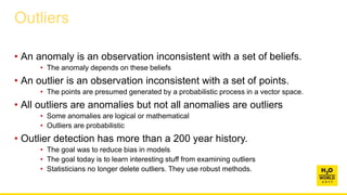 • An anomaly is an observation inconsistent with a set of beliefs.
• The anomaly depends on these beliefs
• An outlier is an observation inconsistent with a set of points.
• The points are presumed generated by a probabilistic process in a vector space.
• All outliers are anomalies but not all anomalies are outliers
• Some anomalies are logical or mathematical
• Outliers are probabilistic
• Outlier detection has more than a 200 year history.
• The goal was to reduce bias in models
• The goal today is to learn interesting stuff from examining outliers
• Statisticians no longer delete outliers. They use robust methods.
Outliers
 