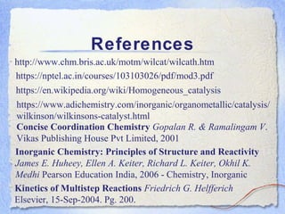 References
http://www.chm.bris.ac.uk/motm/wilcat/wilcath.htm
https://nptel.ac.in/courses/103103026/pdf/mod3.pdf
https://en.wikipedia.org/wiki/Homogeneous_catalysis
https://www.adichemistry.com/inorganic/organometallic/catalysis/
wilkinson/wilkinsons-catalyst.html
Concise Coordination Chemistry Gopalan R. & Ramalingam V.
Vikas Publishing House Pvt Limited, 2001
Inorganic Chemistry: Principles of Structure and Reactivity
James E. Huheey, Ellen A. Keiter, Richard L. Keiter, Okhil K.
Medhi Pearson Education India, 2006 - Chemistry, Inorganic
Kinetics of Multistep Reactions Friedrich G. Helfferich
Elsevier, 15-Sep-2004. Pg. 200.
 