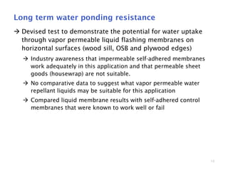 10
Long term water ponding resistance
 Devised test to demonstrate the potential for water uptake
through vapor permeable liquid flashing membranes on
horizontal surfaces (wood sill, OSB and plywood edges)
 Industry awareness that impermeable self-adhered membranes
work adequately in this application and that permeable sheet
goods (housewrap) are not suitable.
 No comparative data to suggest what vapor permeable water
repellant liquids may be suitable for this application
 Compared liquid membrane results with self-adhered control
membranes that were known to work well or fail
 