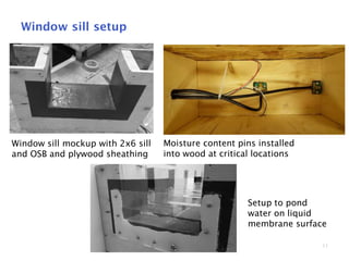 11
Window sill setup
Window sill mockup with 2x6 sill
and OSB and plywood sheathing
Moisture content pins installed
into wood at critical locations
Setup to pond
water on liquid
membrane surface
 