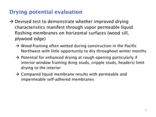 18
Drying potential evaluation
 Devised test to demonstrate whether improved drying
characteristics manifest through vapor permeable liquid
flashing membranes on horizontal surfaces (wood sill,
plywood edge)
 Wood-framing often wetted during construction in the Pacific
Northwest with little opportunity to dry throughout winter months
 Potential for enhanced drying at rough opening particularly if
interior window framing (king studs, cripple studs, headers) limit
drying to the interior
 Compared liquid membrane results with permeable and
impermeable self-adhered membranes
 
