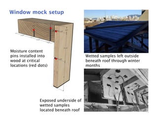 19
Window mock setup
Moisture content
pins installed into
wood at critical
locations (red dots)
Wetted samples left outside
beneath roof through winter
months
Exposed underside of
wetted samples
located beneath roof
 