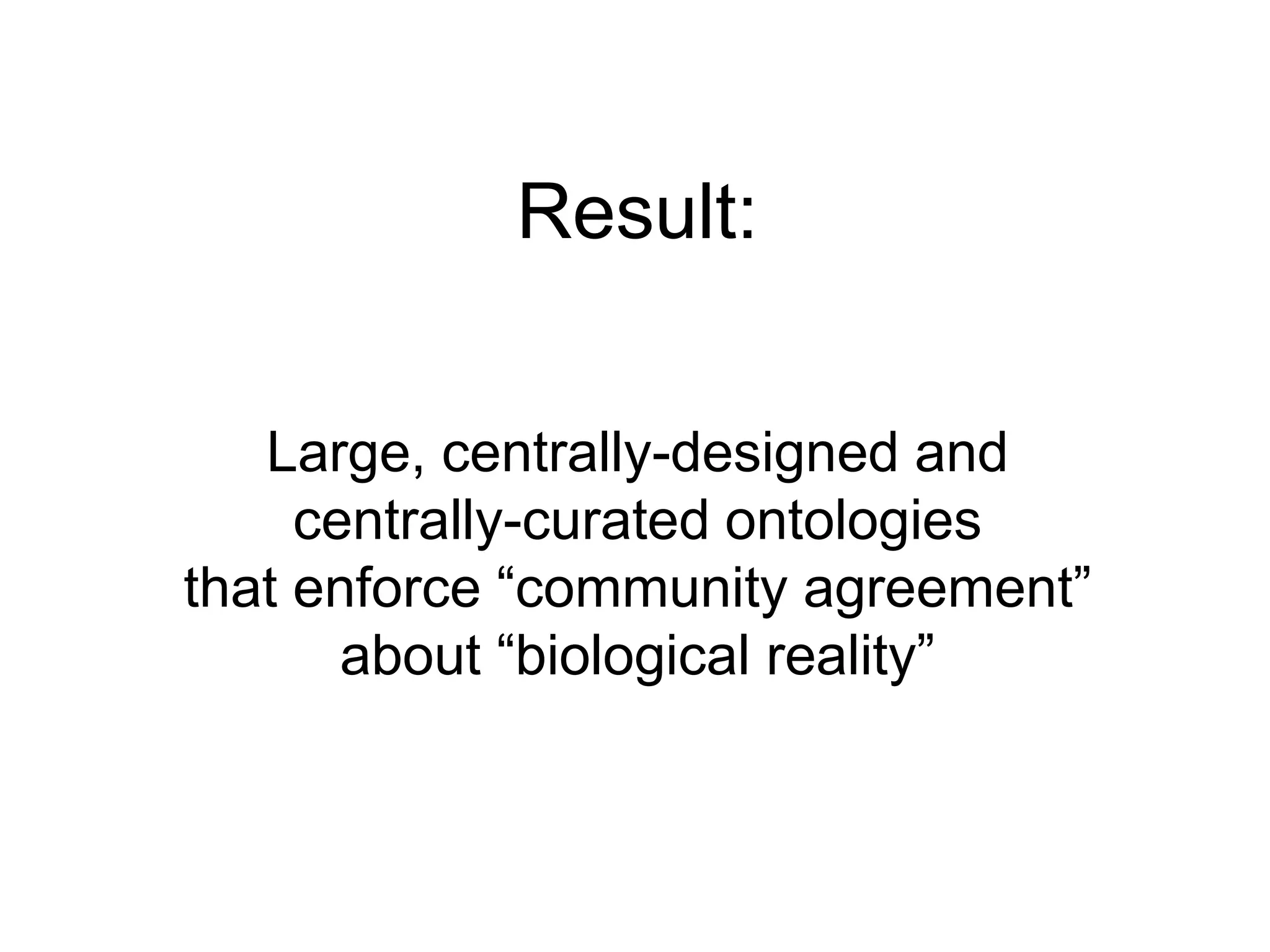 Result:Large, centrally-designed and centrally-curated ontologies that enforce “community agreement” about “biological reality”