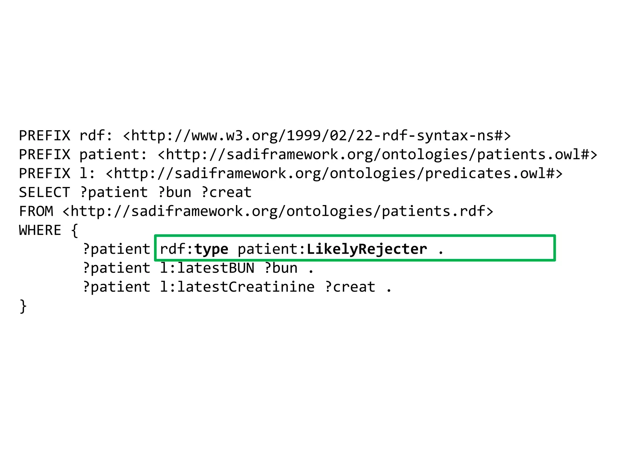 PREFIX rdf: <http://www.w3.org/1999/02/22-rdf-syntax-ns#> PREFIX patient: <http://sadiframework.org/ontologies/patients.owl#> PREFIX l: <http://sadiframework.org/ontologies/predicates.owl#> SELECT ?patient ?bun ?creatFROM <http://sadiframework.org/ontologies/patients.rdf>WHERE {	?patient rdf:typepatient:LikelyRejecter .	?patient l:latestBUN ?bun . 	?patient l:latestCreatinine ?creat . }