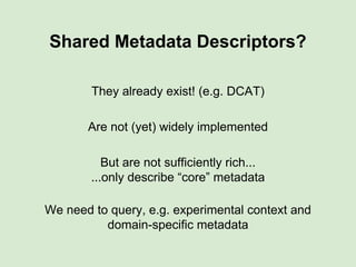 Shared Metadata Descriptors?
They already exist! (e.g. DCAT)
Are not (yet) widely implemented
But are not sufficiently rich...
...only describe “core” metadata
We need to query, e.g. experimental context and
domain-specific metadata
 