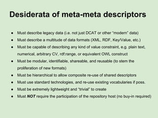 Desiderata of meta-meta descriptors
● Must describe legacy data (i.e. not just DCAT or other “modern” data)
● Must describe a multitude of data formats (XML, RDF, Key/Value, etc.)
● Must be capable of describing any kind of value constraint, e.g. plain text,
numerical, arbitrary CV, rdf:range, or equivalent OWL construct
● Must be modular, identifiable, shareable, and reusable (to stem the
proliferation of new formats)
● Must be hierarchical to allow composite re-use of shared descriptors
● Must use standard technologies, and re-use existing vocabularies if poss.
● Must be extremely lightweight and “trivial” to create
● Must NOT require the participation of the repository host (no buy-in required)
 