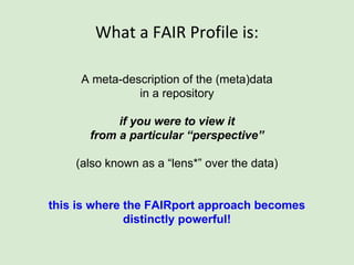 What a FAIR Profile is:
A meta-description of the (meta)data
in a repository
if you were to view it
from a particular “perspective”
(also known as a “lens*” over the data)
this is where the FAIRport approach becomes
distinctly powerful!
 