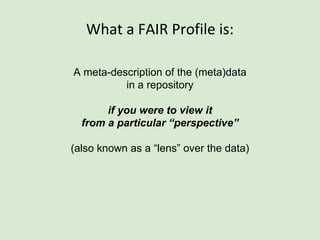 What a FAIR Profile is:
A meta-description of the (meta)data
in a repository
if you were to view it
from a particular “perspective”
(also known as a “lens” over the data)
 