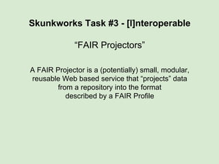 Skunkworks Task #3 - [I]nteroperable
“FAIR Projectors”
A FAIR Projector is a (potentially) small, modular,
reusable Web based service that “projects” data
from a repository into the format
described by a FAIR Profile
 