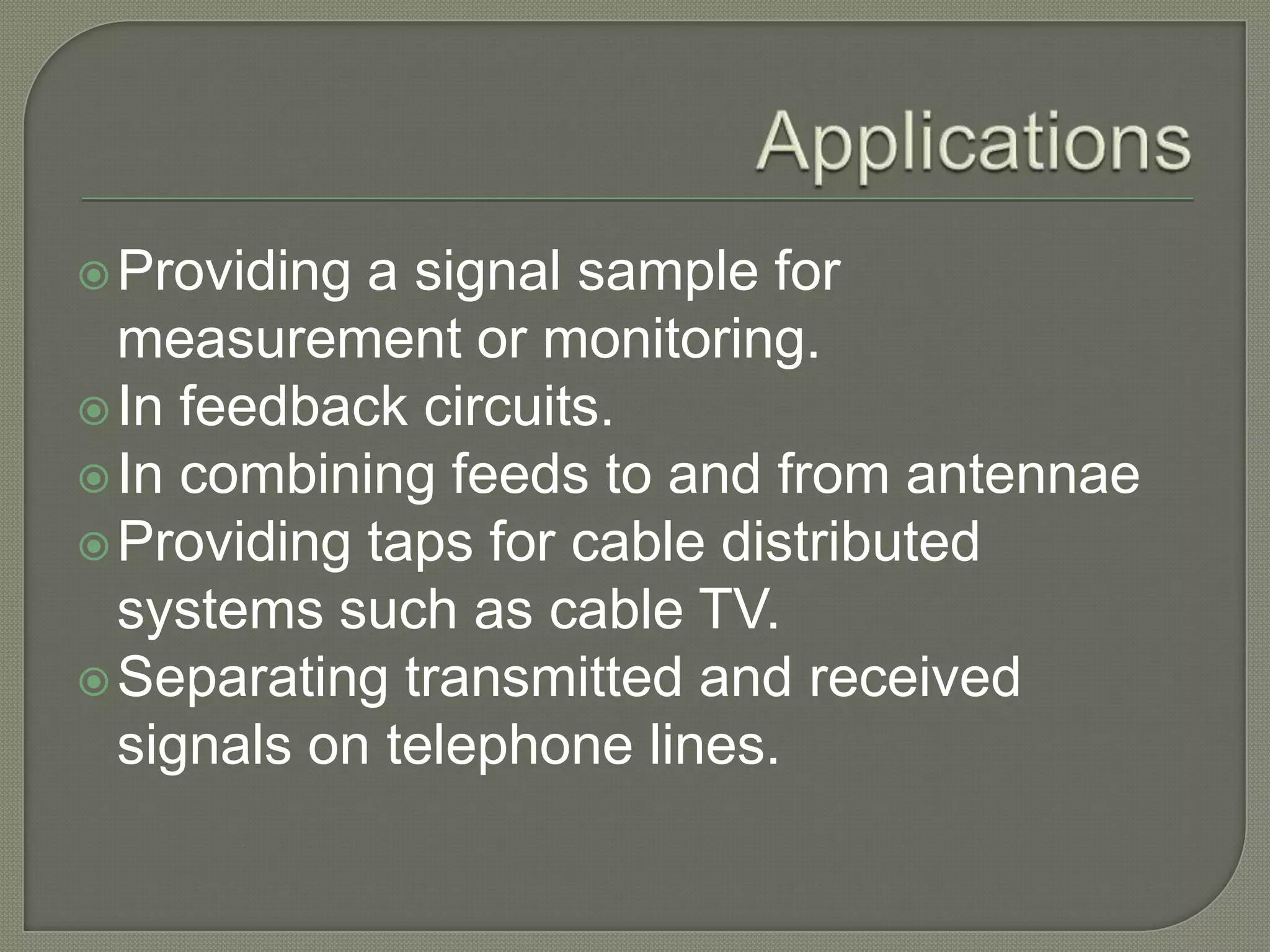  Providing a signal sample for
  measurement or monitoring.
 In feedback circuits.
 In combining feeds to and from antennae
 Providing taps for cable distributed
  systems such as cable TV.
 Separating transmitted and received
  signals on telephone lines.
 