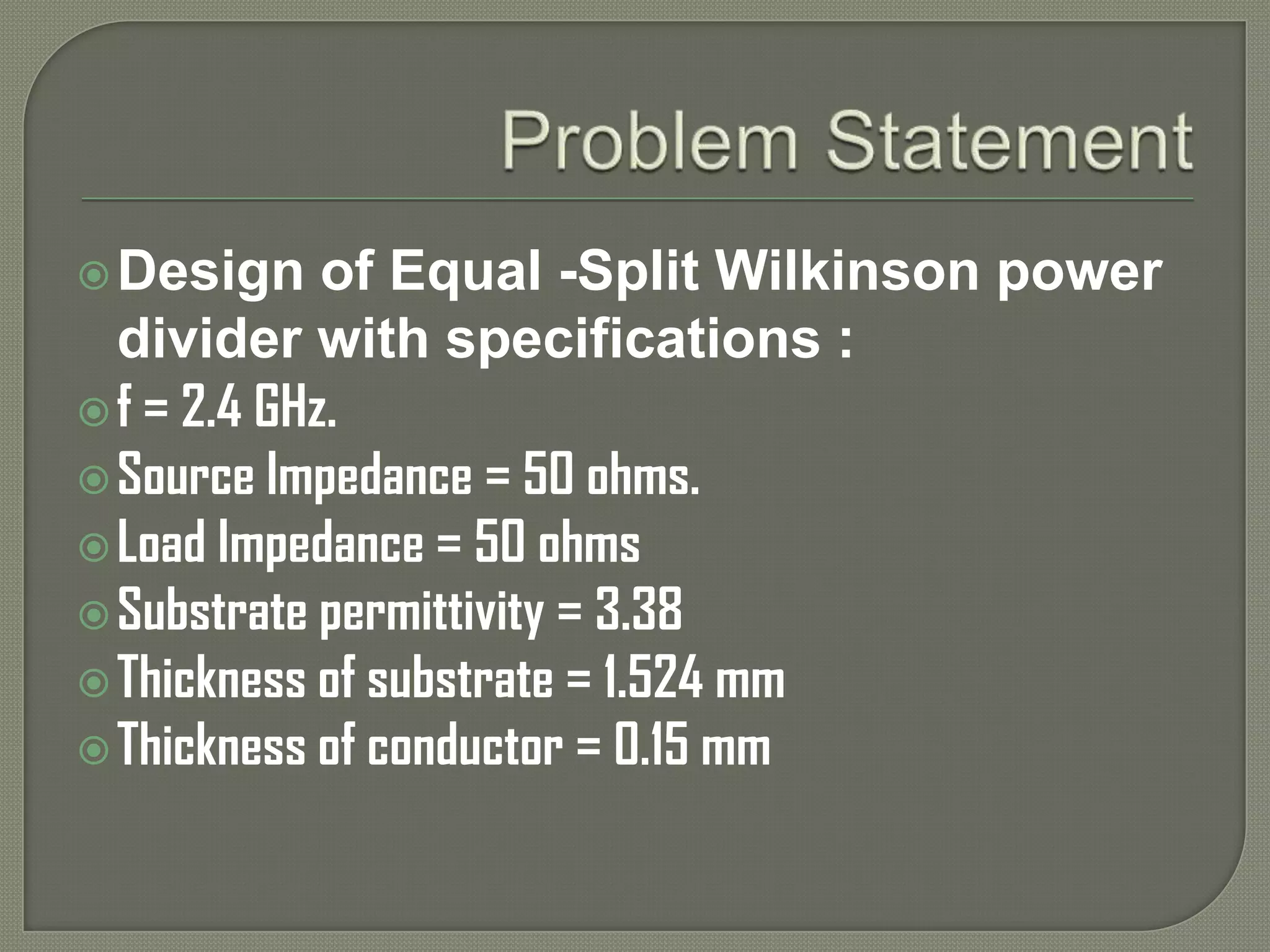  Design     of Equal -Split Wilkinson power
  divider with specifications :
 f = 2.4 GHz.
 Source Impedance = 50 ohms.
 Load Impedance = 50 ohms
 Substrate permittivity = 3.38
 Thickness of substrate = 1.524 mm
 Thickness of conductor = 0.15 mm
 