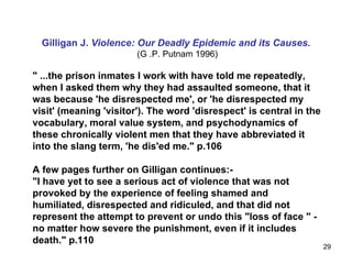 Gilligan J.  Violence: Our Deadly Epidemic and its Causes.   (G .P. Putnam 1996) " ...the prison inmates I work with have told me repeatedly, when I asked them why they had assaulted someone, that it was because 'he disrespected me', or 'he disrespected my visit' (meaning 'visitor'). The word 'disrespect' is central in the vocabulary, moral value system, and psychodynamics of these chronically violent men that they have abbreviated it into the slang term, 'he dis'ed me." p.106  A few pages further on Gilligan continues:-  "I have yet to see a serious act of violence that was not provoked by the experience of feeling shamed and humiliated, disrespected and ridiculed, and that did not represent the attempt to prevent or undo this "loss of face " - no matter how severe the punishment, even if it includes death." p.110   