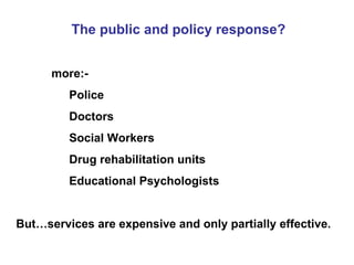 The public and policy response? more:- Police Doctors Social Workers Drug rehabilitation units Educational Psychologists But…services are expensive and only partially effective. 