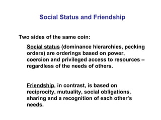 Social Status and Friendship Two sides of the same coin: Social status  (dominance hierarchies, pecking orders) are orderings based on power, coercion and privileged access to resources – regardless of the needs of others. Friendship , in contrast, is based on reciprocity, mutuality, social obligations, sharing and a recognition of each other’s needs. 